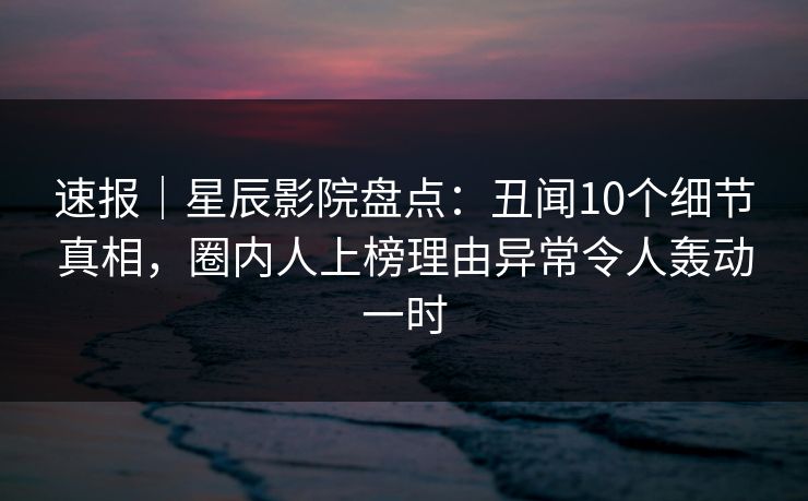 速报｜星辰影院盘点：丑闻10个细节真相，圈内人上榜理由异常令人轰动一时