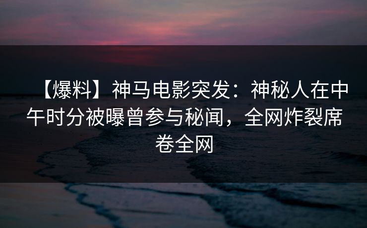 【爆料】神马电影突发：神秘人在中午时分被曝曾参与秘闻，全网炸裂席卷全网