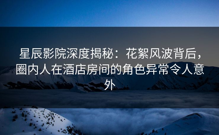 星辰影院深度揭秘：花絮风波背后，圈内人在酒店房间的角色异常令人意外