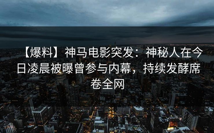 【爆料】神马电影突发：神秘人在今日凌晨被曝曾参与内幕，持续发酵席卷全网