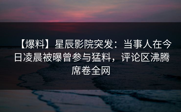 【爆料】星辰影院突发：当事人在今日凌晨被曝曾参与猛料，评论区沸腾席卷全网