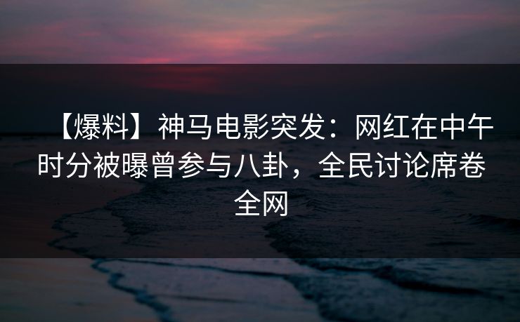 【爆料】神马电影突发：网红在中午时分被曝曾参与八卦，全民讨论席卷全网