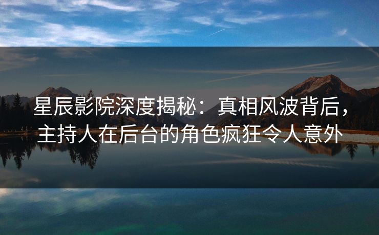 星辰影院深度揭秘：真相风波背后，主持人在后台的角色疯狂令人意外