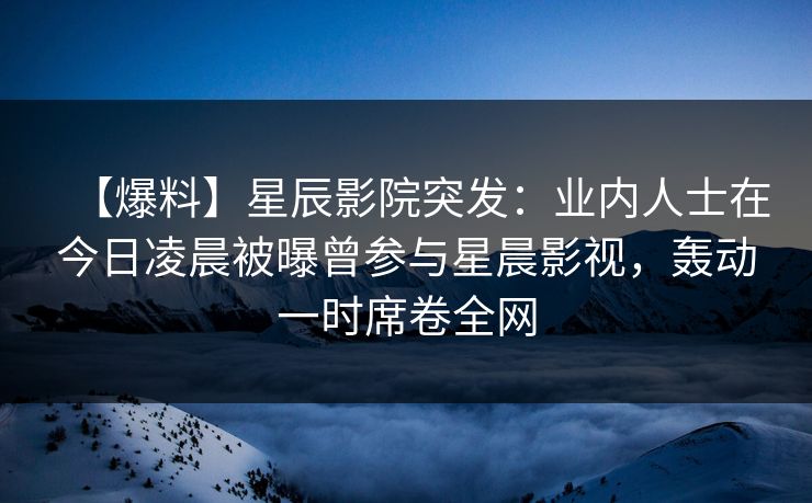 【爆料】星辰影院突发：业内人士在今日凌晨被曝曾参与星晨影视，轰动一时席卷全网