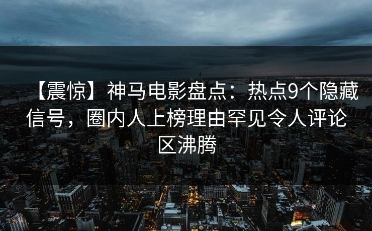 【震惊】神马电影盘点：热点9个隐藏信号，圈内人上榜理由罕见令人评论区沸腾