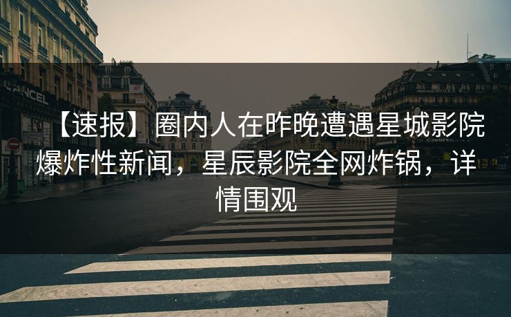【速报】圈内人在昨晚遭遇星城影院爆炸性新闻，星辰影院全网炸锅，详情围观