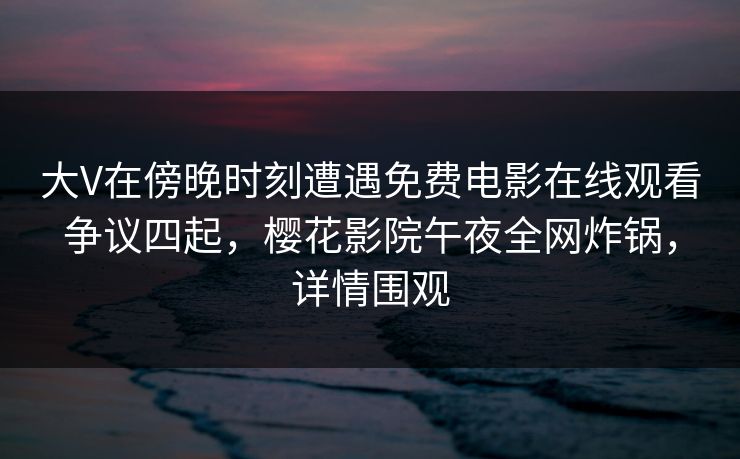 大V在傍晚时刻遭遇免费电影在线观看争议四起，樱花影院午夜全网炸锅，详情围观