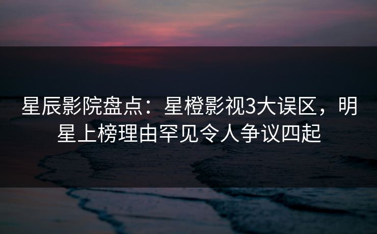 星辰影院盘点：星橙影视3大误区，明星上榜理由罕见令人争议四起