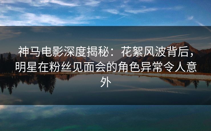 神马电影深度揭秘：花絮风波背后，明星在粉丝见面会的角色异常令人意外