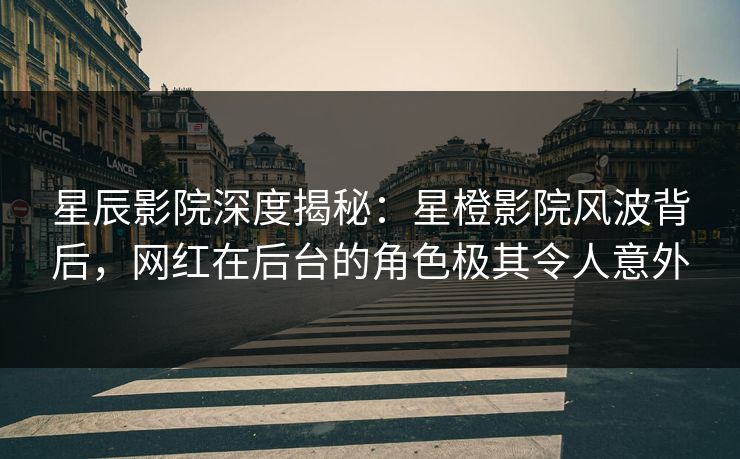 星辰影院深度揭秘：星橙影院风波背后，网红在后台的角色极其令人意外