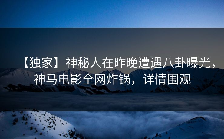 【独家】神秘人在昨晚遭遇八卦曝光，神马电影全网炸锅，详情围观