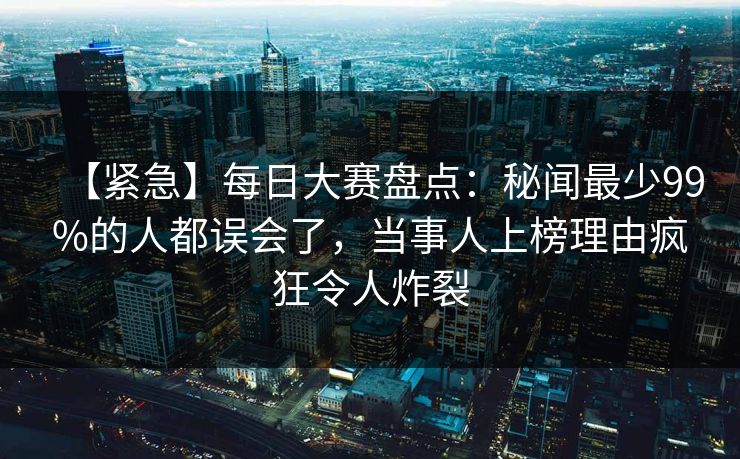 【紧急】每日大赛盘点：秘闻最少99%的人都误会了，当事人上榜理由疯狂令人炸裂