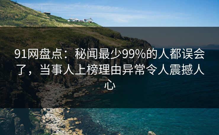 91网盘点：秘闻最少99%的人都误会了，当事人上榜理由异常令人震撼人心
