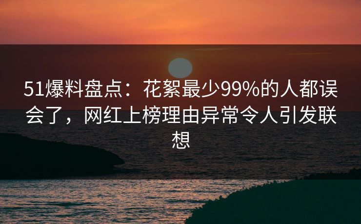 51爆料盘点：花絮最少99%的人都误会了，网红上榜理由异常令人引发联想