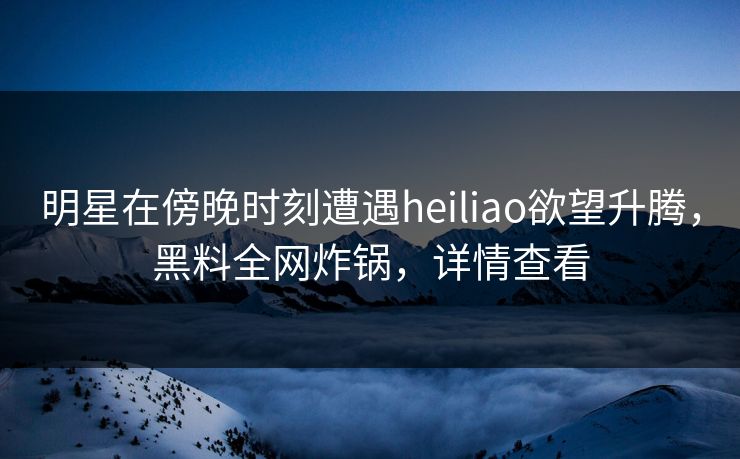 明星在傍晚时刻遭遇heiliao欲望升腾,黑料全网炸锅,详情查看 明星在傍晚时刻遭遇heiliao欲望升腾,黑料全网炸锅,详情查看