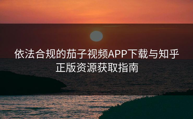 依法合规的茄子视频APP下载与知乎正版资源获取指南