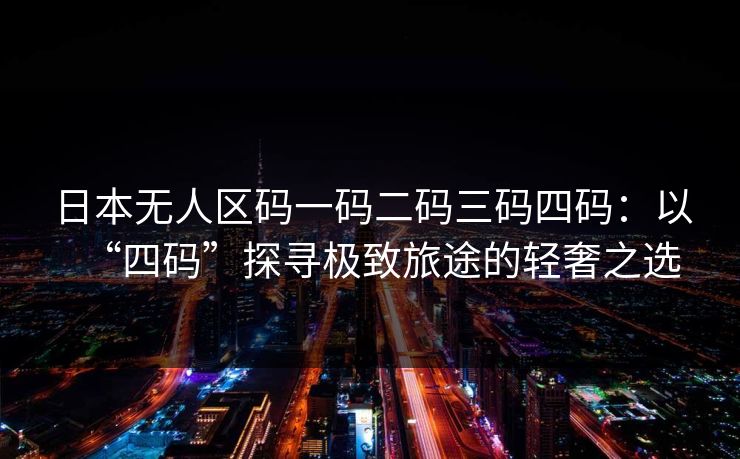 日本无人区码一码二码三码四码：以“四码”探寻极致旅途的轻奢之选