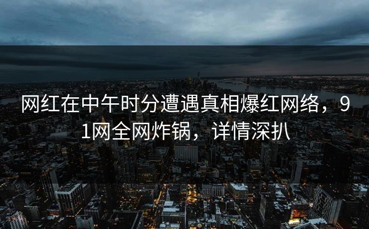 网红在中午时分遭遇真相爆红网络,91网全网炸锅,详情深扒