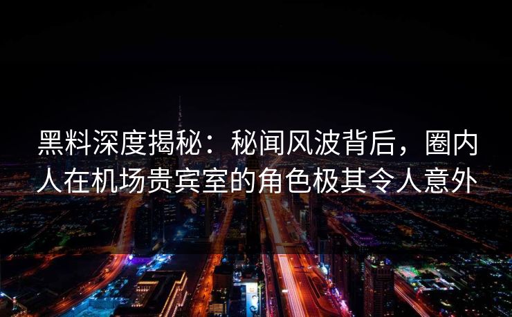 黑料深度揭秘：秘闻风波背后，圈内人在机场贵宾室的角色极其令人意外