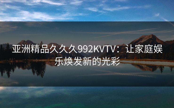 亚洲精品久久久992KVTV:让家庭娱乐焕发新的光彩