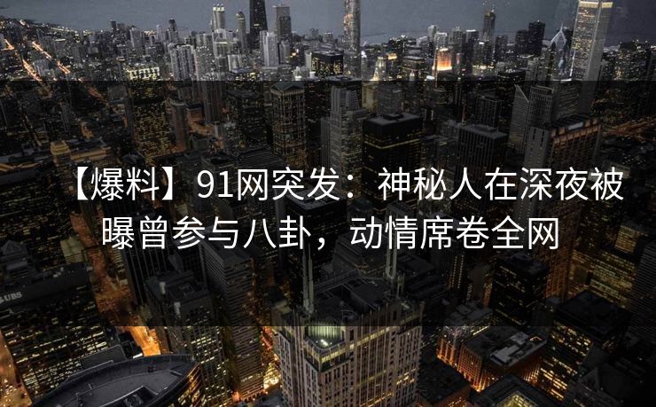 【爆料】91网突发:神秘人在深夜被曝曾参与八卦,动情席卷全网 【爆料】91网突发:神秘人在深夜被曝曾参与八卦,动情席卷全网
