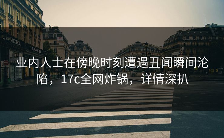 业内人士在傍晚时刻遭遇丑闻瞬间沦陷，17c全网炸锅，详情深扒