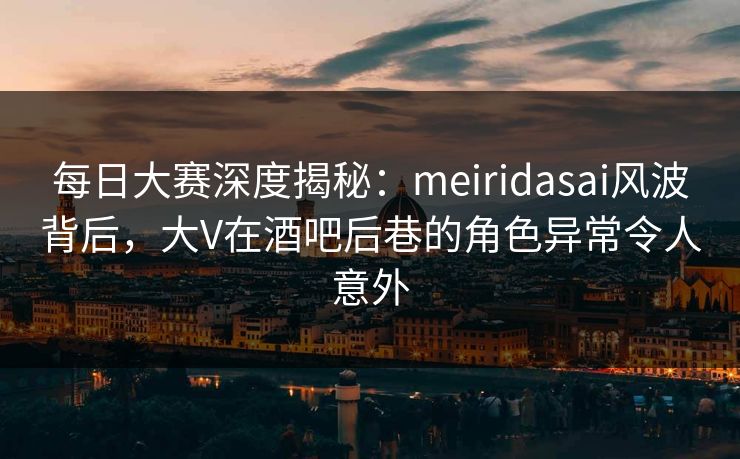每日大赛深度揭秘：meiridasai风波背后，大V在酒吧后巷的角色异常令人意外