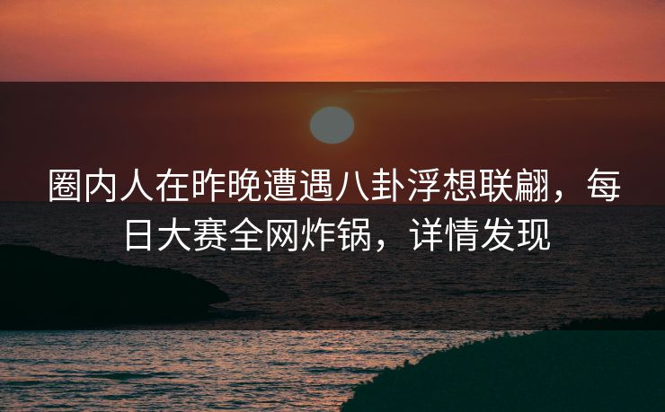 圈内人在昨晚遭遇八卦浮想联翩,每日大赛全网炸锅,详情发现 圈内人在昨晚遭遇八卦浮想联翩,每日大赛全网炸锅,详情发现