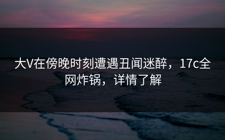 大V在傍晚时刻遭遇丑闻迷醉,17c全网炸锅,详情了解
