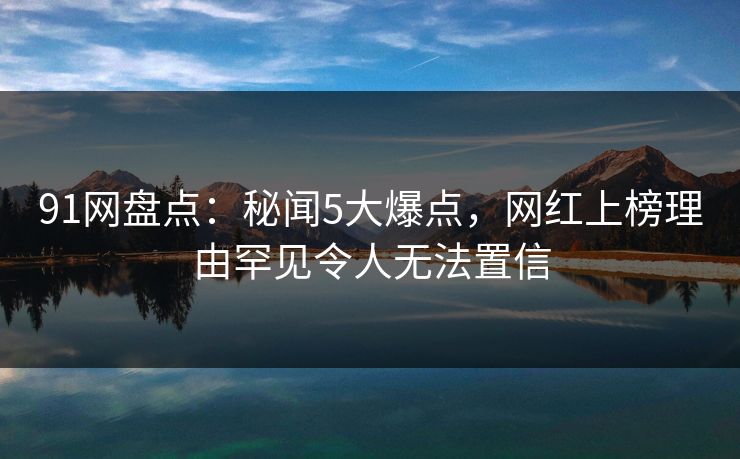91网盘点:秘闻5大爆点,网红上榜理由罕见令人无法置信 91网盘点:秘闻5大爆点,网红上榜理由罕见令人无法置信