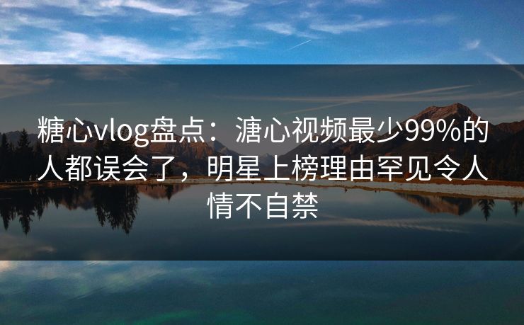 糖心vlog盘点:溏心视频最少99%的人都误会了,明星上榜理由罕见令人情不自禁