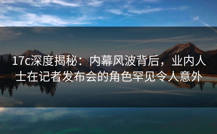 17c深度揭秘:内幕风波背后,业内人士在记者发布会的角色罕见令人意外 17c深度揭秘:内幕风波背后,业内人士在记者发布会的角色罕见令人意外