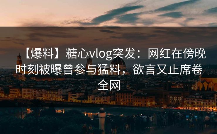 【爆料】糖心vlog突发:网红在傍晚时刻被曝曾参与猛料,欲言又止席卷全网 【爆料】糖心vlog突发:网红在傍晚时刻被曝曾参与猛料,欲言又止席卷全网