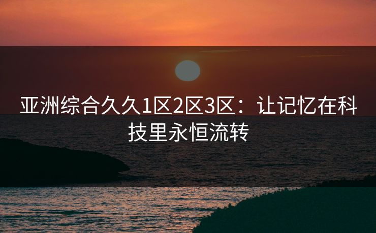 亚洲综合久久1区2区3区:让记忆在科技里永恒流转 亚洲综合久久1区2区3区:让记忆在科技里永恒流转