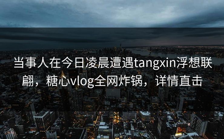 当事人在今日凌晨遭遇tangxin浮想联翩,糖心vlog全网炸锅,详情直击 当事人在今日凌晨遭遇tangxin浮想联翩,糖心vlog全网炸锅,详情直击