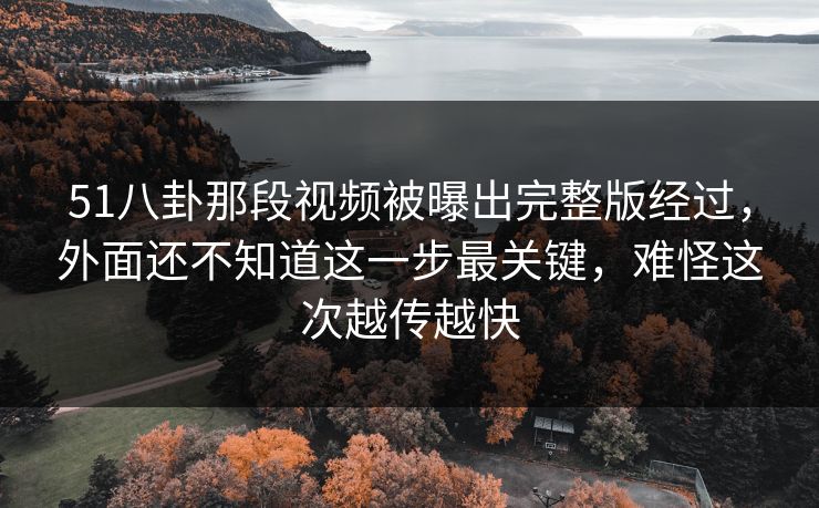 51八卦那段视频被曝出完整版经过,外面还不知道这一步最关键,难怪这次越传越快