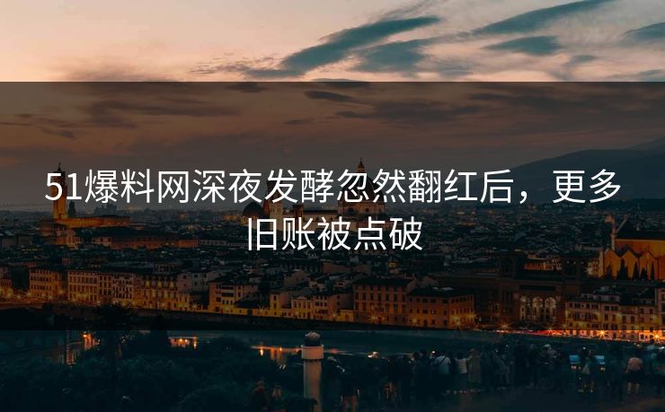 51爆料网深夜发酵忽然翻红后，更多旧账被点破