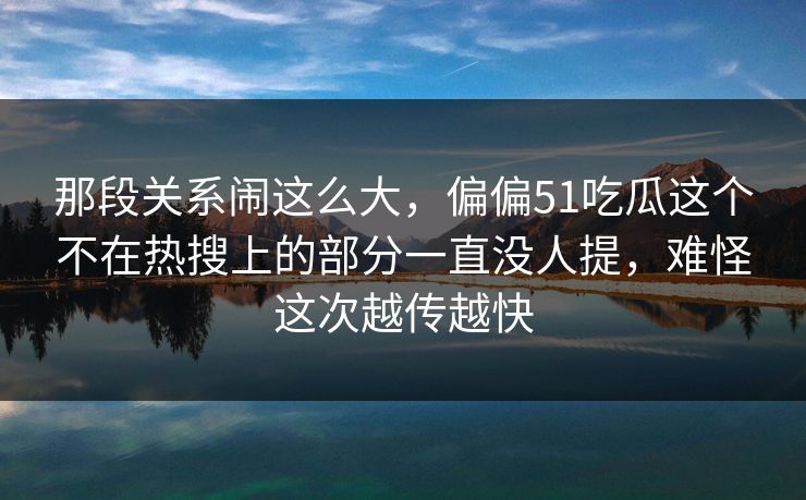 那段关系闹这么大，偏偏51吃瓜这个不在热搜上的部分一直没人提，难怪这次越传越快